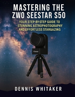 Mastering the ZWO Seestar S50: Your Step-by-Step Guide to Stunning Astrophotography and Effortless Stargazing by Whitaker, Dennis