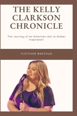 The Kelly Clarkson Chronicle: The Journey of an American idol to Global Inspiration by Bacchus, Fletcher
