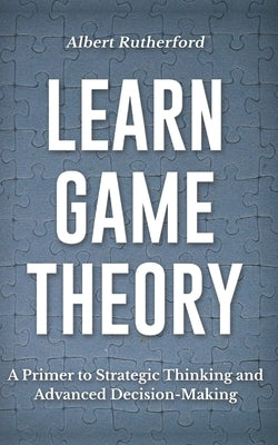 Learn Game Theory: A Primer to Strategic Thinking and Advanced Decision-Making. by Rutherford, Albert