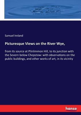 Picturesque Views on the River Wye,: from its source at Plinlimmon Hill, to its junction with the Severn below Chepstow: with observations on the publ by Ireland, Samuel