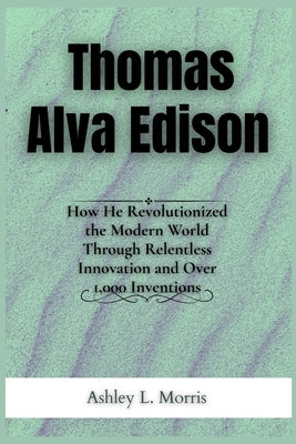 Thomas Alva Edison: How He Revolutionized the Modern World Through Relentless Innovation and Over 1,000 Inventions by Morris, Ashley L.