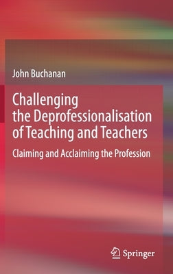 Challenging the Deprofessionalisation of Teaching and Teachers: Claiming and Acclaiming the Profession by Buchanan, John