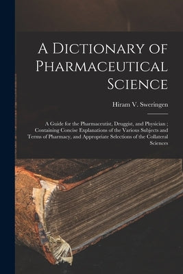 A Dictionary of Pharmaceutical Science: A Guide for the Pharmaceutist, Druggist, and Physician; Containing Concise Explanations of the Various Subject by Sweringen, Hiram V.