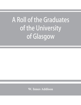A roll of the graduates of the University of Glasgow, from 31st December, 1727 to 31st December, 1897, with short biographical notes by Innes Addison, W.