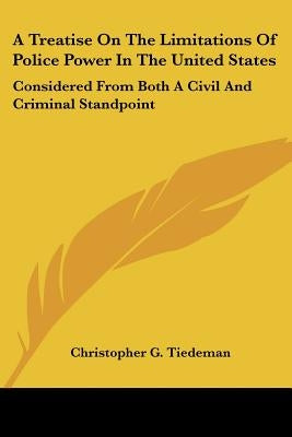 A Treatise On The Limitations Of Police Power In The United States: Considered From Both A Civil And Criminal Standpoint by Tiedeman, Christopher G.