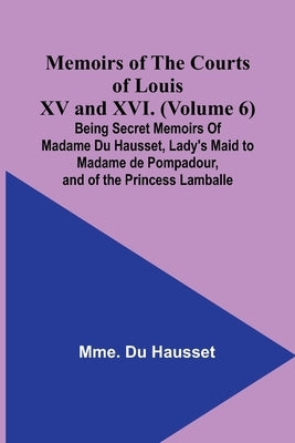 Memoirs of the Courts of Louis XV and XVI. (Volume 6); Being secret memoirs of Madame Du Hausset, lady's maid to Madame de Pompadour, and of the Princ by Hausset, Mme Du
