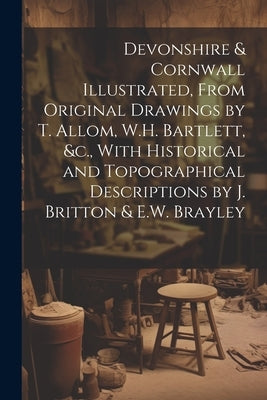 Devonshire & Cornwall Illustrated, From Original Drawings by T. Allom, W.H. Bartlett, &c., With Historical and Topographical Descriptions by J. Britto by Anonymous