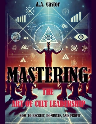 Mastering the Art of Cult Leadership: How to Recruit, Dominate, and Profit by Castor, A. a.