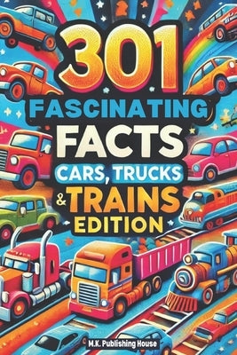 301 Fascinating Facts: Cars, Trucks and Trains Edition: An Encyclopaedia For Everything You Need To Know About Vehicles! From Horsepower To O by House, M. K. Publishing