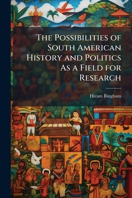 The Possibilities of South American History and Politics As a Field for Research by Bingham, Hiram