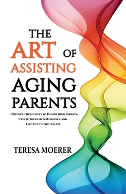 The Art of Assisting Aging Parents: Discover the Journey to Honor Your Parents, Create Treasured Memories, and Live Life to the Fullest by Moerer, Teresa