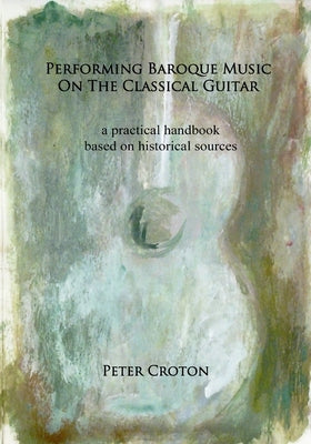 Performing Baroque Music on the Classical Guitar: a practical handbook based on historical sources by Croton, Peter