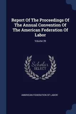 Report Of The Proceedings Of The Annual Convention Of The American Federation Of Labor; Volume 39 by American Federation of Labor
