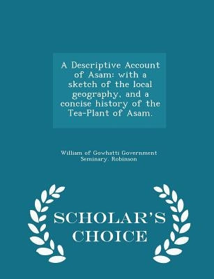 A Descriptive Account of Asam: With a Sketch of the Local Geography, and a Concise History of the Tea-Plant of Asam. - Scholar's Choice Edition by Robinson, William Of Gowhatti Government