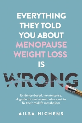 Everything They Told You About Menopause Weight Loss is Wrong: Evidence based, no-nonsense. A guide for real women who want to fix their midlife metab by Hichens, Ailsa