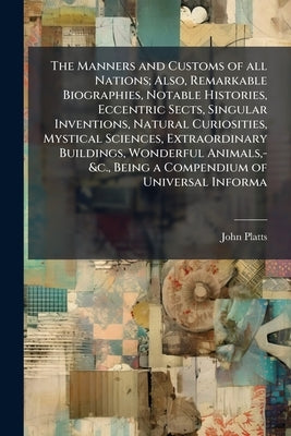 The Manners and Customs of all Nations; Also, Remarkable Biographies, Notable Histories, Eccentric Sects, Singular Inventions, Natural Curiosities, My by Platts, John