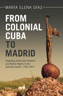 From Colonial Cuba to Madrid: Litigating Collective Freedom and Native Rights in the Spanish Empire, 1780-1814 by Díaz, María Elena