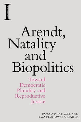 Arendt, Natality and Biopolitics: Toward Democratic Plurality and Reproductive Justice by Diprose, Rosalyn