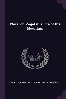 Flora, or, Vegetable Life of the Mountain by Jackson, Robert Montgomery Smith