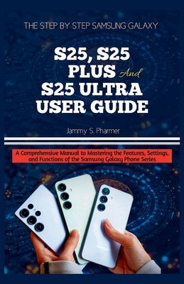 The Step by Step Samsung Galaxy S25, S25 Plus and S25 Ultra User Guide: A Comprehensive Manual to Mastering the Features, Settings, and Functions of t by Pharmer, Jammy S.