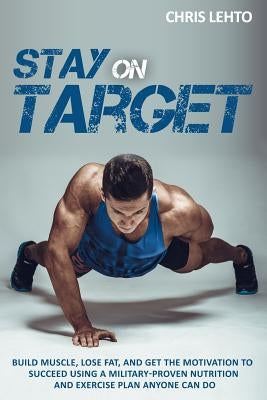 Stay on Target: Build Muscle, Lose Fat, and Get the Motivation to Succeed Using a Military-Proven Nutrition and Exercise Plan Anyone C by Lehto, Chris N.