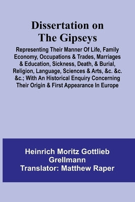 Dissertation On The Gipseys; Representing Their Manner Of Life, Family Economy, Occupations & Trades, Marriages & Education, Sickness, Death, & Burial by Moritz Gottlieb Grellmann, Heinrich