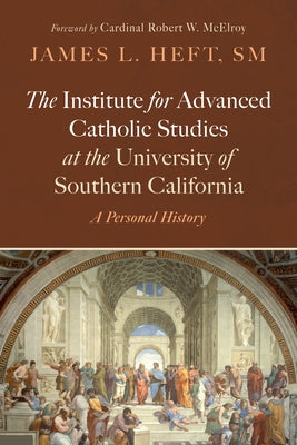 The Institute for Advanced Catholic Studies at the University of Southern California: A Personal History by Heft, James L.