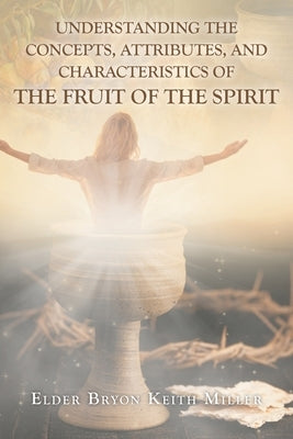 Understanding the Concepts, Attributes, and Characteristics of the Fruit of the Spirit by Miller, Elder Bryon Keith