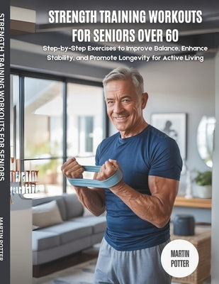 Strength Training Workouts For Seniors Over 60: Step-by-Step Exercises to Improve Balance, Enhance Stability, and Promote Longevity for Active Living by Potter, Martin