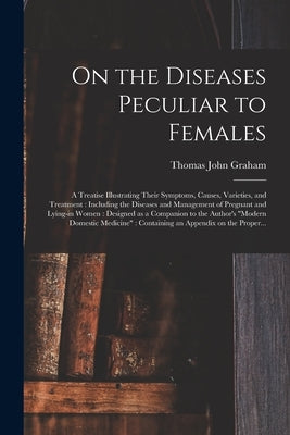 On the Diseases Peculiar to Females: a Treatise Illustrating Their Symptoms, Causes, Varieties, and Treatment: Including the Diseases and Management o by Graham, Thomas John 1795?-1876