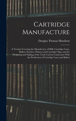 Cartridge Manufacture; a Treatise Covering the Manufacture of Rifle Cartridge Cases, Bullets, Powders, Primers and Cartridge Clips, and the Designing by Hamilton, Douglas Thomas