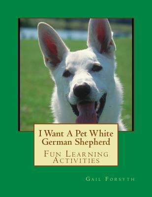 I Want A Pet White German Shepherd: Fun Learning Activities by Forsyth, Gail