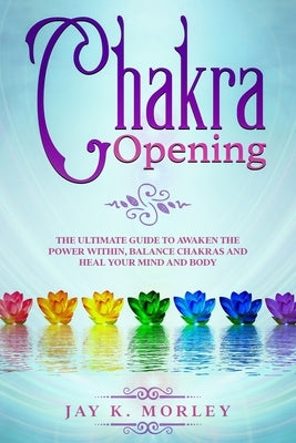 Chakra Opening: The Ultimate Guide to Awaken the Power Within, Balance Chakras and Heal Your Mind and Body by Morley, Jay K.