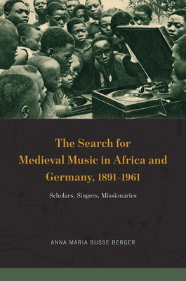 The Search for Medieval Music in Africa and Germany, 1891-1961: Scholars, Singers, Missionaries by Busse Berger, Anna Maria