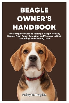 Beagle Owner's Handbook: The Complete Guide to Raising a Happy, Healthy Beagle: From Puppy Selection and Training to Diet, Grooming, and Lifelong Care by M. Braylen, Daisy