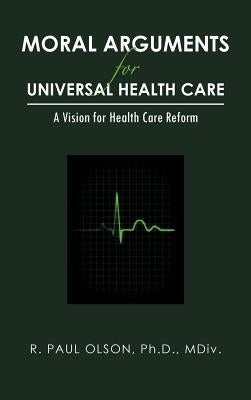 Moral Arguments for Universal Health Care: A Vision for Health Care Reform by Olson Ph. D. MDIV, R. Paul
