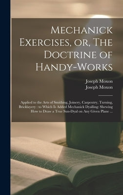 Mechanick Exercises, or, The Doctrine of Handy-works: Applied to the Arts of Smithing, Joinery, Carpentry, Turning, Bricklayery: to Which is Added Mec by Moxon, Joseph 1627-1691