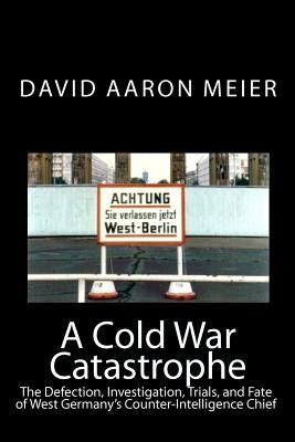 A Cold War Catastrophe: The Defection, Investigation, Trials, and Fate of West Germany's Counter-Intelligence Chief by Meier, David Aaron