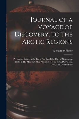Journal of a Voyage of Discovery, to the Arctic Regions [microform]: Performed Between the 4th of April and the 18th of November, 1818, in His Majesty by Fisher, Alexander D. 1838