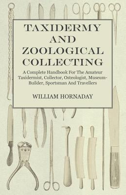 Taxidermy and Zoological Collecting - A Complete Handbook for the Amateur Taxidermist, Collector, Osteologist, Museum-Builder, Sportsman and Traveller by Hornaday, William T.