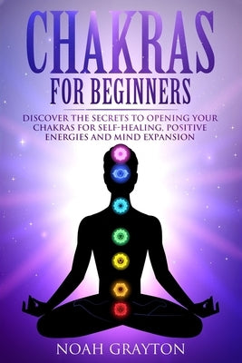 Chakras For Beginners: Discover the Secrets to Opening Your Chakras For Self-Healing, Positive Energies and Mind Expansion by Grayton, Noah