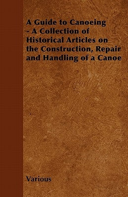 A Guide to Canoeing - A Collection of Historical Articles on the Construction, Repair and Handling of a Canoe by Various