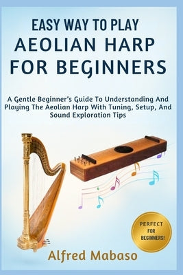 Easy Way To Play Aeolian Harp For Beginners: A Gentle Beginner's Guide To Understanding And Playing The Aeolian Harp With Tuning, Setup, And Sound Exp by Mabaso, Alfred