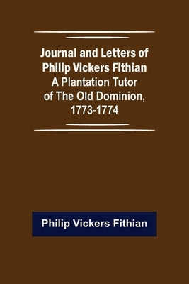 Journal and Letters of Philip Vickers Fithian: A Plantation Tutor of the Old Dominion, 1773-1774. by Vickers Fithian, Philip