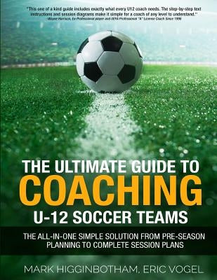 The Ultimate Guide to Coaching U-12 Soccer Teams: The All-in-One Simple Solution from Pre-Season Planning to Complete Session Plans by Vogel, Eric