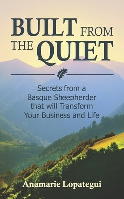 Built From the Quiet: Secrets from a Basque Sheepherder that Will Transform Your Business and Life by Lopategui, Anamarie