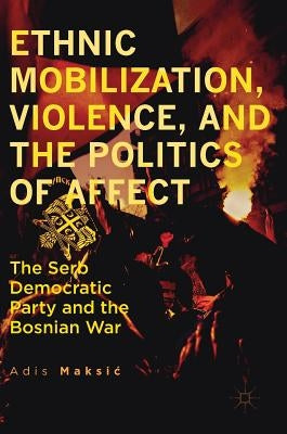 Ethnic Mobilization, Violence, and the Politics of Affect: The Serb Democratic Party and the Bosnian War by Maksic, Adis
