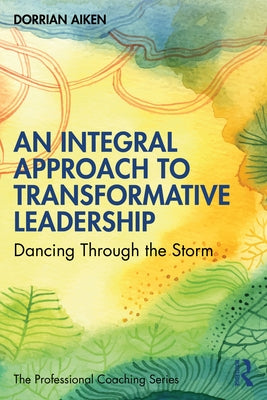 An Integral Approach to Transformative Leadership: Dancing Through the Storm by Aiken, Dorrian