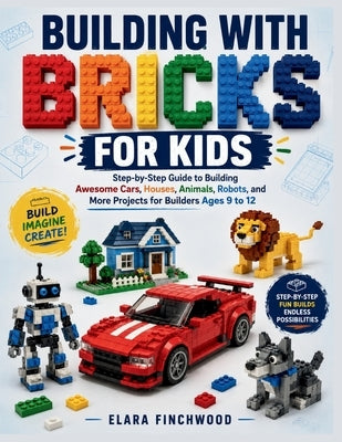 Building with Bricks for Kids: Step-by-Step Guide to Building Awesome Cars, Houses, Animals, Robots, and More Projects for Builders Ages 9 to 12 by Finchwood, Elara