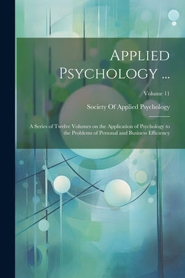 Applied Psychology ...: A Series of Twelve Volumes on the Application of Psychology to the Problems of Personal and Business Efficiency; Volum by Society of Applied Psychology